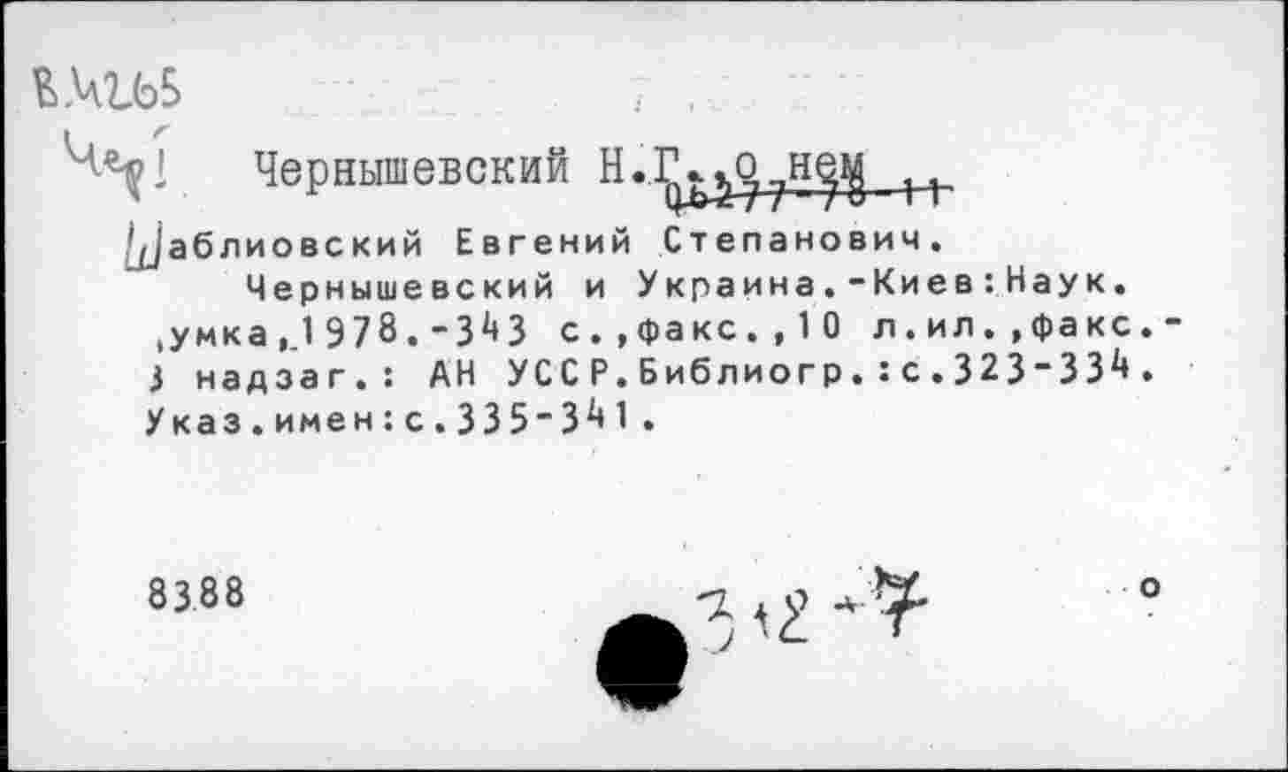 ﻿Чернышевский Н..
'^'аб л ио вс кий Евгений Степанович.
Чернышевский и Украйне.“Кие в:Наук. ,умка,_ 1978.-ЗМ с.»факс.,10 л.ил..факс 3 надзаг.: АН УССР.Библиогр.:с.323"33^ Указ.имен:с.335-3^1 •
8388